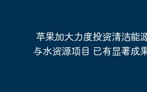 苹果加大力度投资清洁能源与水资源项目 已有显著成果