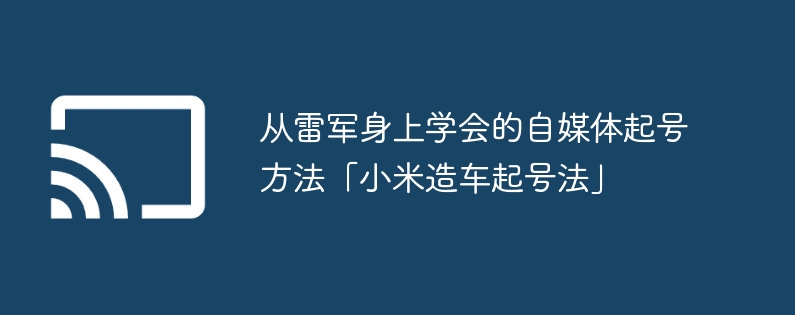 从雷军身上学会的自媒体起号方法「小米造车起号法」