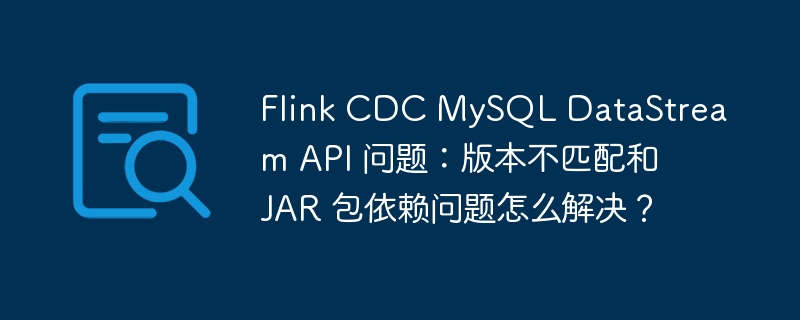 flink cdc mysql datastream api 问题:版本不匹配和 jar 包依赖问题怎么解决?