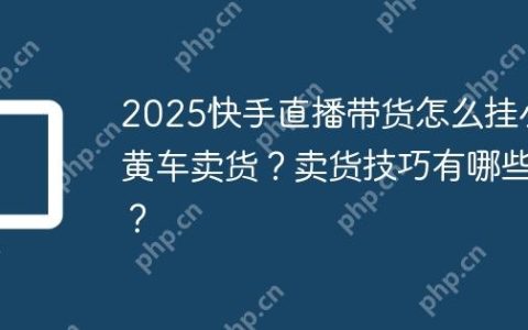 2025快手直播带货怎么挂小黄车卖货？卖货技巧有哪些？