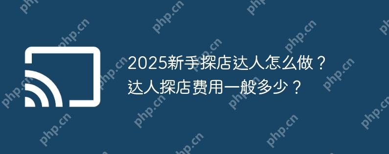 2025新手探店达人怎么做?达人探店费用一般多少?