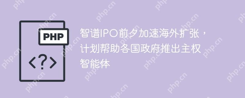 智谱ipo前夕加速海外扩张,计划帮助各国政府推出主权智能体