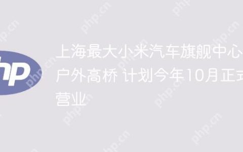 上海最大小米汽车旗舰中心落户外高桥 计划今年10月正式营业