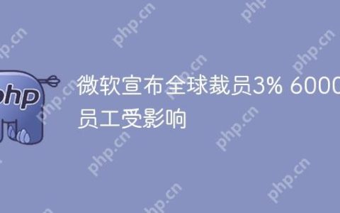 微软宣布全球裁员3% 6000名员工受影响