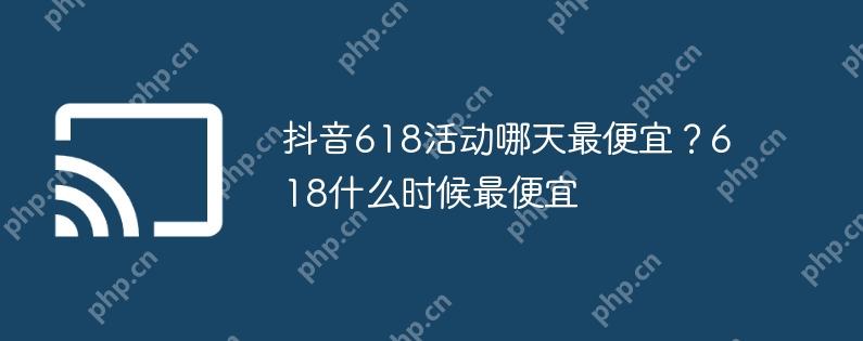 抖音618活动哪天最便宜?618什么时候最便宜