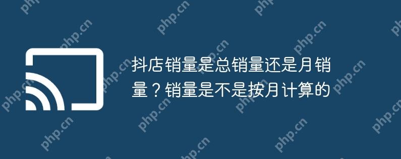 抖店销量是总销量还是月销量?销量是不是按月计算的
