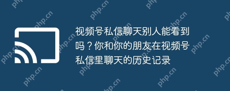 视频号私信聊天别人能看到吗?你和你的朋友在视频号私信里聊天的历史记录