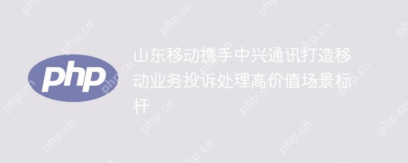 山东移动携手中兴通讯打造移动业务投诉处理高价值场景标杆