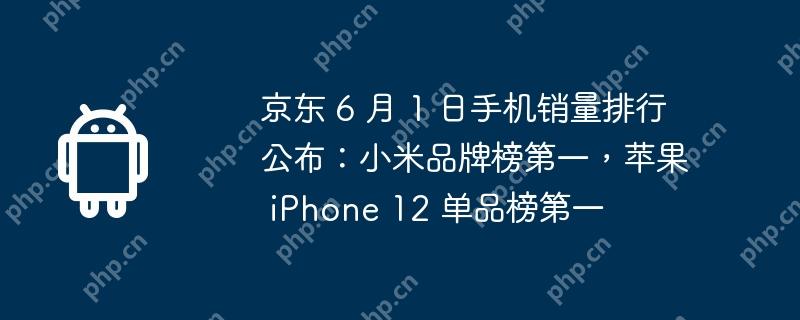 京东 6 月 1 日手机销量排行公布:小米品牌榜第一,苹果 iphone 12 单品榜第一