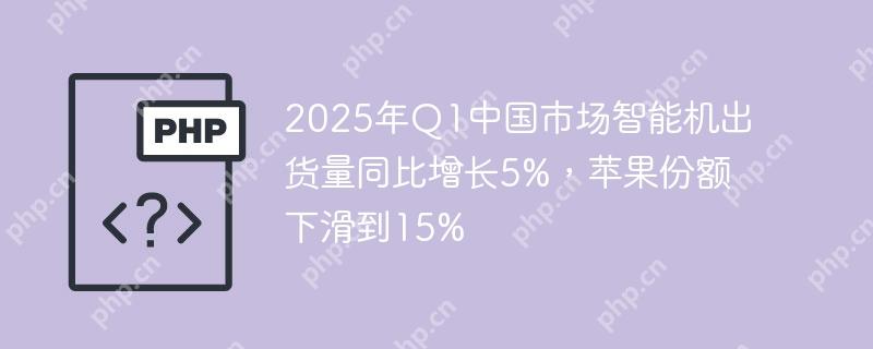 2025年q1中国市场智能机出货量同比增长5%,苹果份额下滑到15%