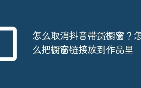 怎么取消抖音带货橱窗？怎么把橱窗链接放到作品里