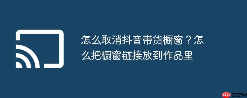 怎么取消抖音带货橱窗?怎么把橱窗链接放到作品里