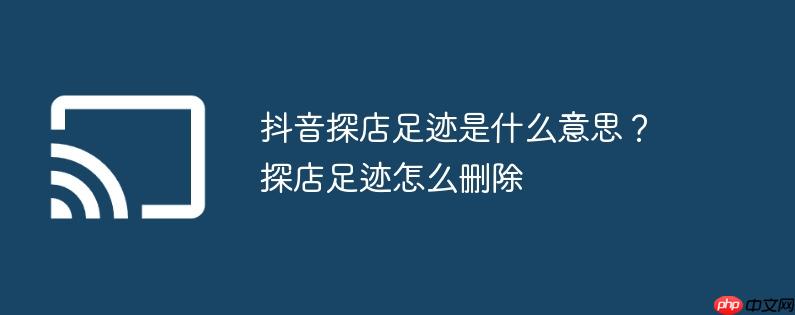 抖音探店足迹是什么意思?探店足迹怎么删除
