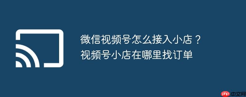 微信视频号怎么接入小店?视频号小店在哪里找订单