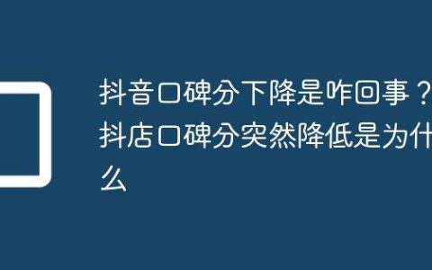 抖音口碑分下降是咋回事？抖店口碑分突然降低是为什么