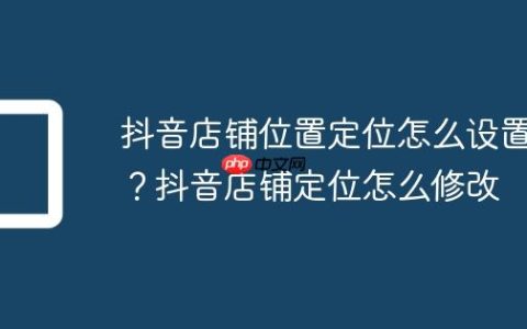 抖音店铺位置定位怎么设置？抖音店铺定位怎么修改