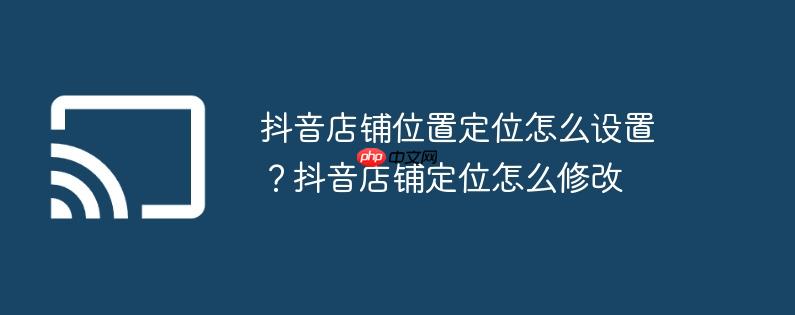抖音店铺位置定位怎么设置?抖音店铺定位怎么修改