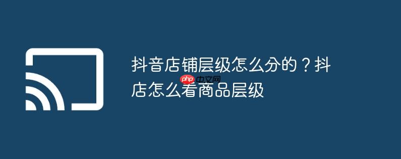 抖音店铺层级怎么分的?抖店怎么看商品层级