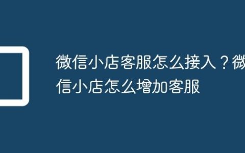 微信小店客服怎么接入？微信小店怎么增加客服