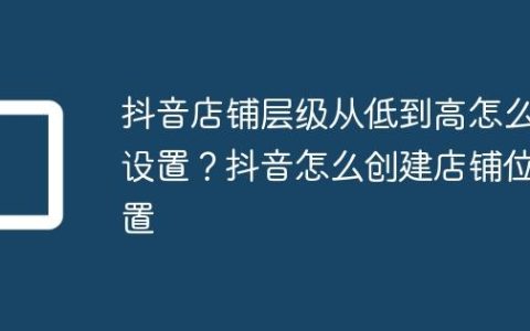抖音店铺层级从低到高怎么设置？抖音怎么创建店铺位置