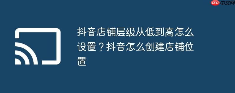 抖音店铺层级从低到高怎么设置?抖音怎么创建店铺位置