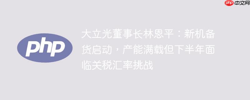 大立光董事长林恩平:新机备货启动,产能满载但下半年面临关税汇率挑战