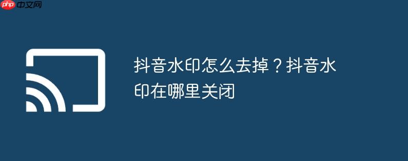 抖音水印怎么去掉?抖音水印在哪里关闭