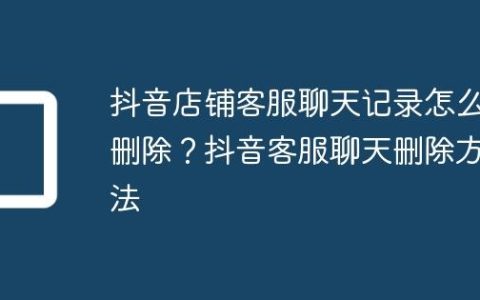 抖音店铺客服聊天记录怎么删除？抖音客服聊天删除方法