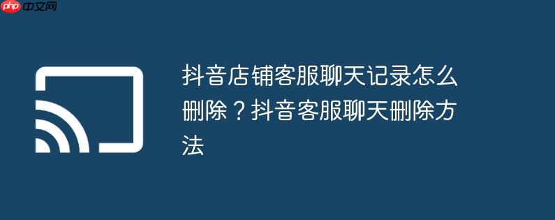 抖音店铺客服聊天记录怎么删除?抖音客服聊天删除方法