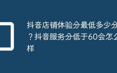 抖音店铺体验分最低多少分？抖音服务分低于60会怎么样