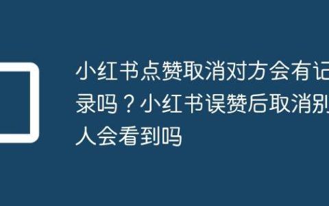 小红书点赞取消对方会有记录吗？小红书误赞后取消别人会看到吗