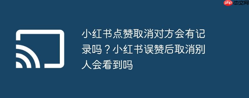 小红书点赞取消对方会有记录吗?小红书误赞后取消别人会看到吗
