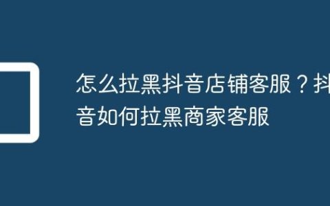 怎么拉黑抖音店铺客服？抖音如何拉黑商家客服