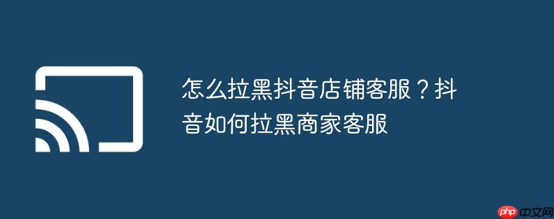 怎么拉黑抖音店铺客服?抖音如何拉黑商家客服