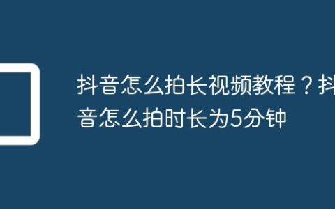 抖音怎么拍长视频教程？抖音怎么拍时长为5分钟