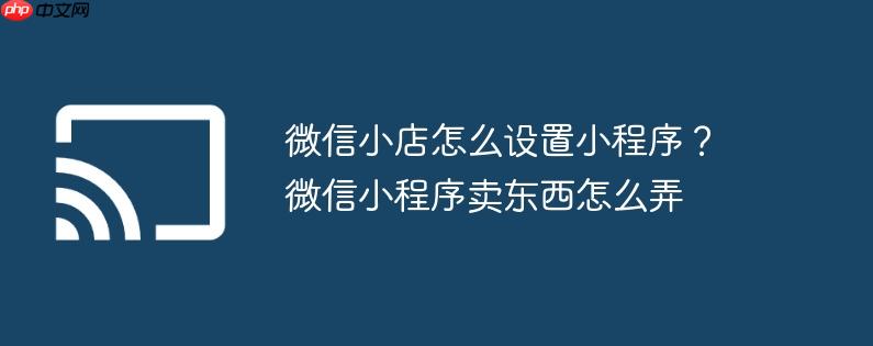 微信小店怎么设置小程序?微信小程序卖东西怎么弄