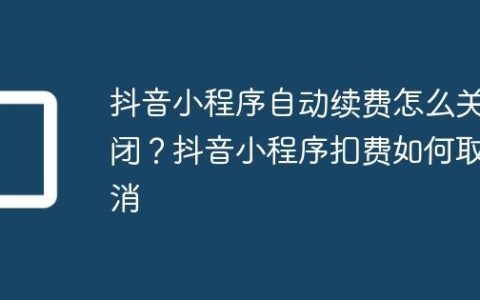 抖音小程序自动续费怎么关闭？抖音小程序扣费如何取消