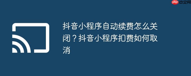 抖音小程序自动续费怎么关闭?抖音小程序扣费如何取消