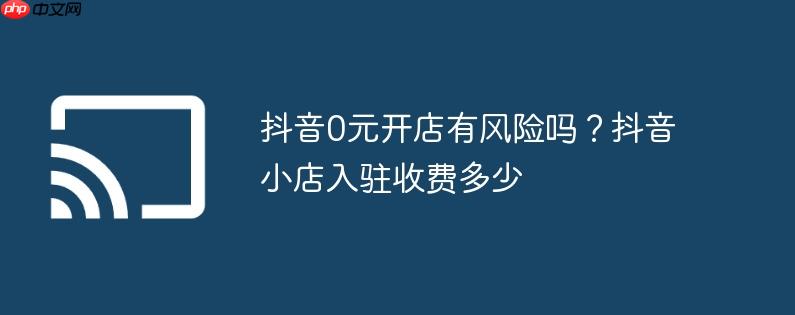 抖音0元开店有风险吗?抖音小店入驻收费多少