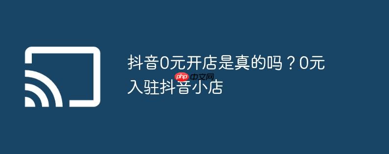 抖音0元开店是真的吗?0元入驻抖音小店