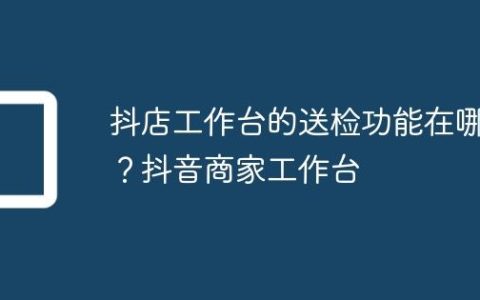 抖店工作台的送检功能在哪？抖音商家工作台