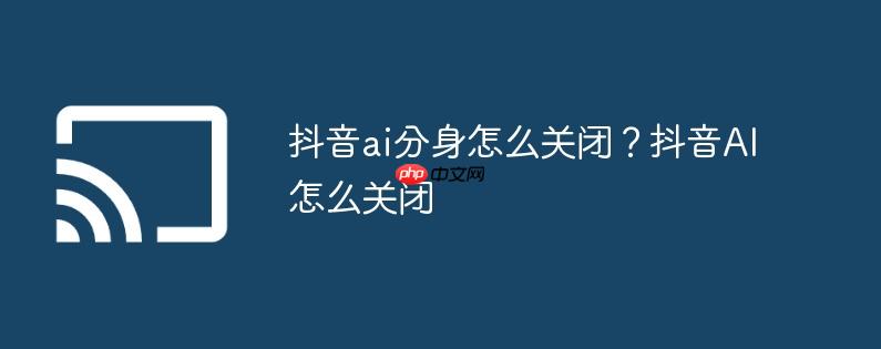 抖音ai分身怎么关闭?抖音ai怎么关闭