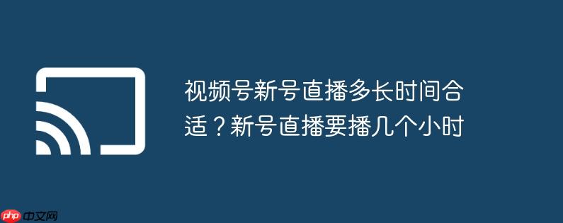 视频号新号直播多长时间合适?新号直播要播几个小时