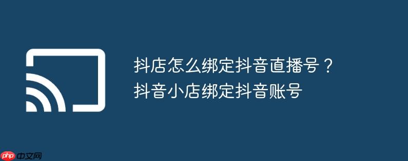 抖店怎么绑定抖音直播号?抖音小店绑定抖音账号