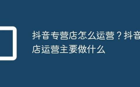 抖音专营店怎么运营？抖音店运营主要做什么