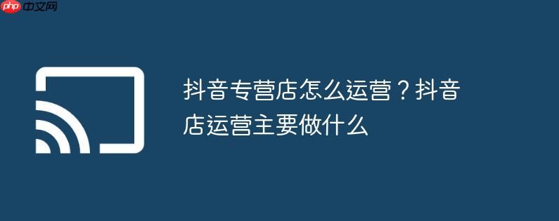 抖音专营店怎么运营?抖音店运营主要做什么