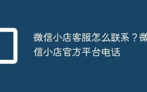 微信小店客服怎么联系？微信小店官方平台电话