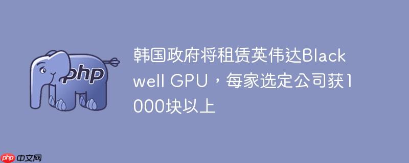 韩国政府将租赁英伟达blackwell gpu,每家选定公司获1000块以上