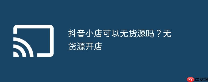 抖音小店可以无货源吗?无货源开店