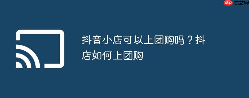 抖音小店可以上团购吗?抖店如何上团购